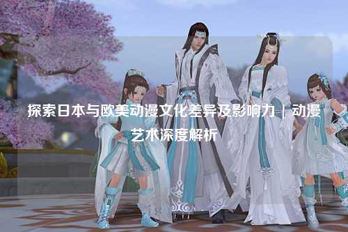 探索日本与欧美动漫文化差异及影响力 | 动漫艺术深度解析