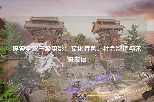探索全球三级电影：文化特色、社会影响与未来发展