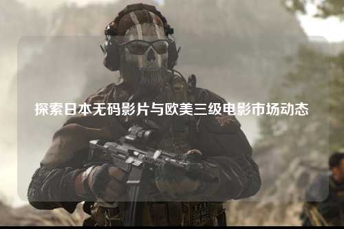 探索日本无码影片与欧美三级电影市场动态