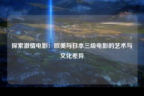 探索激情电影：欧美与日本三级电影的艺术与文化差异